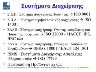 Συστήματα Διαχείρισης
• Σ.Δ.Π : Σύστημα Διαχείρισης Ποιότητας  ISO 9001
• Σ.Π.Δ. : Σύστημα περιβαλλοντικής Διαχείρισης  ISO
  14001
• ΣΔΑΠ : Σύστημα Διαχείρισης Υγιεινής, ασφάλειας και
  Ποιότητας τροφίμων  ISO 22000 – HACCP, IFS,
  BRC κλπ
• ΣΔΥΑ : Σύστημα Διαχείρισης Υγείας και Ασφάλειας
  Εργαζομένων  OHSAS 18001 / ΕΛΟΤ ΕΝ 1801
• ISMS : Συστήματα Διαχείρισης Ασφάλειας
  Πληροφοριών  ISO 17799
• Πιστοποίηση Προϊόντων πχ CE
  κεντρο ε.π.ε. - σύμβουλοι επιχειρήσεων -- φ. ιωάννου 104, 38222 βόλος -- τηλ. 2421-0-29932 - fax 2421-0-36866 GSM 6944-568878 -- E-mail: centro@vol.forthnet.gr - www.centro.com.gr
 