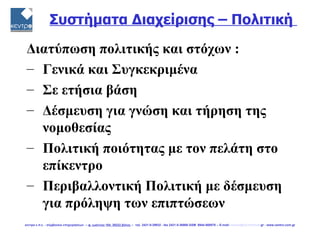 Συστήματα Διαχείρισης – Πολιτική

 Διατύπωση πολιτικής και στόχων :
 – Γενικά και Συγκεκριμένα
 – Σε ετήσια βάση
 – Δέσμευση για γνώση και τήρηση της
   νομοθεσίας
 – Πολιτική ποιότητας με τον πελάτη στο
   επίκεντρο
 – Περιβαλλοντική Πολιτική με δέσμευση
   για πρόληψη των επιπτώσεων
κεντρο ε.π.ε. - σύμβουλοι επιχειρήσεων -- φ. ιωάννου 104, 38222 βόλος -- τηλ. 2421-0-29932 - fax 2421-0-36866 GSM 6944-568878 -- E-mail: centro@vol.forthnet.gr - www.centro.com.gr
 