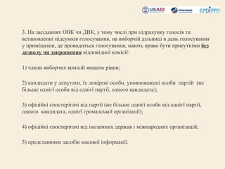 •   3. На засіданнях ОВК чи ДВК, у тому числі при підрахунку голосів та
    встановленні підсумків голосування, на виборчій дільниці в день голосування
    у приміщенні, де проводиться голосування, мають право бути присутніми без
    дозволу чи запрошення відповідної комісії:
•    
•   1) члени виборчих комісій вищого рівня;
•
•   2) кандидати у депутати, їх довірені особи, уповноважені особи партій (не
    більше однієї особи від однієї партії, одного кандидата);
•
•   3) офіційні спостерігачі від партії (не більше однієї особи від однієї партії,
    одного кандидата, однієї громадської організації);
•
•   4) офіційні спостерігачі від іноземних держав і міжнародних організацій;
•
•   5) представники засобів масової інформації.
 