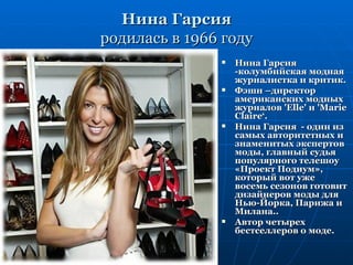 Нина Гарсия
родилась в 1966 году
                  Нина Гарсия
                   -колумбийская модная
                   журналистка и критик.
                  Фэшн –директор
                   американских модных
                   журналов 'Elle' и 'Marie
                   Claire‘.
                  Нина Гарсия - один из
                   самых авторитетных и
                   знаменитых экспертов
                   моды, главный судья
                   популярного телешоу
                   «Проект Подиум»,
                   который вот уже
                   восемь сезонов готовит
                   дизайнеров моды для
                   Нью-Йорка, Парижа и
                   Милана..
                  Автор четырех
                   бестселлеров о моде.
 