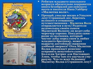    Ребятам младшего школьного
    возраста обязательно понравится
    книга безобразий английского
    поэта и писателя Иана Уайброу
    «Малютка волк».
   Прощай, унылая жизнь в Унылом
    лесу! Страшный лес, берегись
    великого и отважного
    путешественника - Малютка Волк
    отправляется в путь! Родители
    недовольны своим сыном
    Малюткой Волком: он ведет себя
    чересчур хорошо. Посудите сами -
    разве из волчонка, который
    чистит зубы перед сном и любит
    младшего братишку, может
    вырасти достойный уважения
    злобный зверюга? Отец Малютки
    Волка принимает решение
    отправить непутевого сына в
    Колледж Хитрюг для Настоящих
    Злюк, чтобы там его научили уму-
    разуму. Что-то ждет бедняжку
    Малютку Волка в Страшном лесу?
 