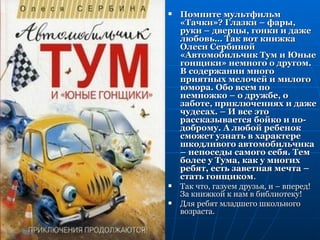    Помните мультфильм
    «Тачки»? Глазки – фары,
    руки – дверцы, гонки и даже
    любовь… Так вот книжка
    Олеси Сербиной
    «Автомобильчик Тум и Юные
    гонщики» немного о другом.
    В содержании много
    приятных мелочей и милого
    юмора. Обо всем по
    немножко – о дружбе, о
    заботе, приключениях и даже
    чудесах. – И все это
    рассказывается бойко и по-
    доброму. А любой ребенок
    сможет узнать в характере
    шкодливого автомобильчика
    – непоседы самого себя. Тем
    более у Тума, как у многих
    ребят, есть заветная мечта –
    стать гонщиком.
   Так что, газуем друзья, и – вперед!
    За книжкой к нам в библиотеку!
   Для ребят младшего школьного
    возраста.
 