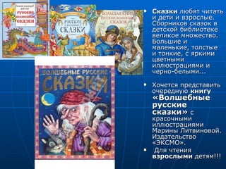    Сказки любят читать
    и дети и взрослые.
    Сборников сказок в
    детской библиотеке
    великое множество.
    Большие и
    маленькие, толстые
    и тонкие, с яркими
    цветными
    иллюстрациями и
    черно-белыми...
   Хочется представить
    очередную книгу
    «Волшебные
    русские
    сказки» с
    красочными
    иллюстрациями
    Марины Литвиновой.
    Издательство
    «ЭКСМО».
    Для чтения
    взрослыми детям!!!
 