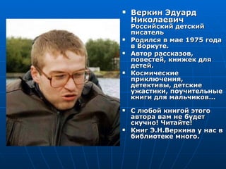    Веркин Эдуард
    Николаевич
    Российский детский
    писатель
   Родился в мае 1975 года
    в Воркуте.
   Автор рассказов,
    повестей, книжек для
    детей.
   Космические
    приключения,
    детективы, детские
    ужастики, поучительные
    книги для мальчиков…
   С любой книгой этого
    автора вам не будет
    скучно! Читайте!
   Книг Э.Н.Веркина у нас в
    библиотеке много.
 