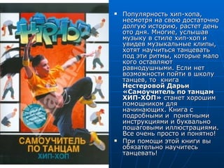    Популярность хип-хопа,
    несмотря на свою достаточно
    долгую историю, растет день
    ото дня. Многие, услышав
    музыку в стиле хип-хоп и
    увидев музыкальные клипы,
    хотят научиться танцевать
    под эти ритмы, которые мало
    кого оставляют
    равнодушными. Если нет
    возможности пойти в школу
    танцев, то книга
    Нестеровой Дарьи
    «Самоучитель по танцам
    ХИП-ХОП» станет хорошим
    помощником для
    начинающих. Книга с
    подробными и понятными
    инструкциями и буквально
    пошаговыми иллюстрациями.
    Все очень просто и понятно!
   При помощи этой книги вы
    обязательно научитесь
    танцевать!
 
