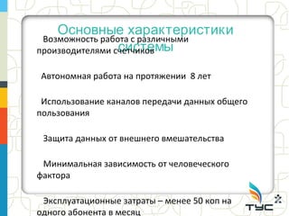 Основные характеристики
 Возможность работа с различными
                 системы
производителями счетчиков

Автономная работа на протяжении 8 лет

 Использование каналов передачи данных общего
пользования

 Защита данных от внешнего вмешательства

 Минимальная зависимость от человеческого
фактора

 Эксплуатационные затраты – менее 50 коп на
одного абонента в месяц
 