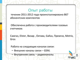 Опыт работы
течении 2011-2012 года проинсталлировано 867
абонентских комплектов

 Обеспечена работа с производителями газовых
счетчиков:

Самгаз, Elster, Визар , Октава, Gallus, Премгаз, Metrix,
Gros

Работа на следующих каналах связи:
 – Внешние каналы связи – GSM;
 – Внутренняя связь – радиоканалы.
 