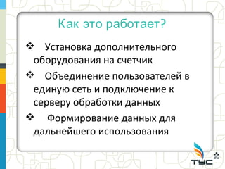 Как это работает ?
 Установка дополнительного
 оборудования на счетчик
 Объединение пользователей в
 единую сеть и подключение к
 серверу обработки данных
 Формирование данных для
 дальнейшего использования
 