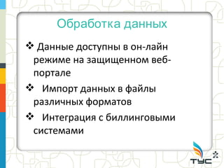 Обработка данных
 Данные доступны в он-лайн
 режиме на защищенном веб-
 портале
 Импорт данных в файлы
 различных форматов
 Интеграция с биллинговыми
 системами
 