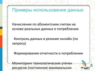 Примеры использования данных


Начисления по абонентским счетам на
основе реальных данных о потреблении

 Контроль данных в режиме онлайн (по
запросу)

Формирования отчетности о потреблении

Мониторинг технологических утечек
ресурсов (постоянное минимальное
 