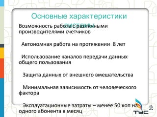 Основные характеристики
               системы
Возможность работа с различными
производителями счетчиков

Автономная работа на протяжении 8 лет

 Использование каналов передачи данных
общего пользования

 Защита данных от внешнего вмешательства

 Минимальная зависимость от человеческого
фактора

 Эксплуатационные затраты – менее 50 коп на
одного абонента в месяц
 