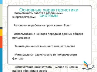 Основные характеристики
 Возможность работа с различными
энергоресурсами системы

Автономная работа на протяжении 8 лет

 Использование каналов передачи данных общего
пользования

 Защита данных от внешнего вмешательства

 Минимальная зависимость от человеческого
фактора

 Эксплуатационные затраты – менее 50 коп на
одного абонента в месяц
 