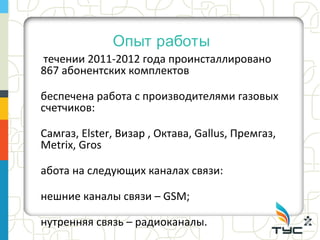 Опыт работы
течении 2011-2012 года проинсталлировано
867 абонентских комплектов

беспечена работа с производителями газовых
счетчиков:

Самгаз, Elster, Визар , Октава, Gallus, Премгаз,
Metrix, Gros

абота на следующих каналах связи:

нешние каналы связи – GSM;

нутренняя связь – радиоканалы.
 