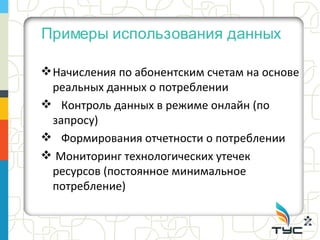 Примеры использования данных

 Начисления по абонентским счетам на основе
  реальных данных о потреблении
 Контроль данных в режиме онлайн (по
  запросу)
 Формирования отчетности о потреблении
 Мониторинг технологических утечек
  ресурсов (постоянное минимальное
  потребление)
 