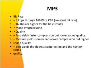 MP3
• Bit Rate
• – 8 Kbps through 160 Kbps CBR (constant bit rate).
• – 16 Kbps or higher for the best results
• • Mono Preprocessing
• • Quality
• – Fast yields faster compression but lower sound quality.
• – Medium yields somewhat slower compression but higher
• sound quality.
• – Best yields the slowest compression and the highest
  sound
• quality.
 