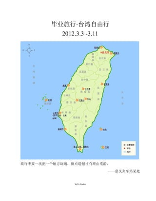 毕业旅行-台湾自由行
           2012.3.3 -3.11




旅行不要一次把一个地方玩遍，留点遗憾才有理由重游。

                             ——嘉义火车站某处


               YoYo Studio
 