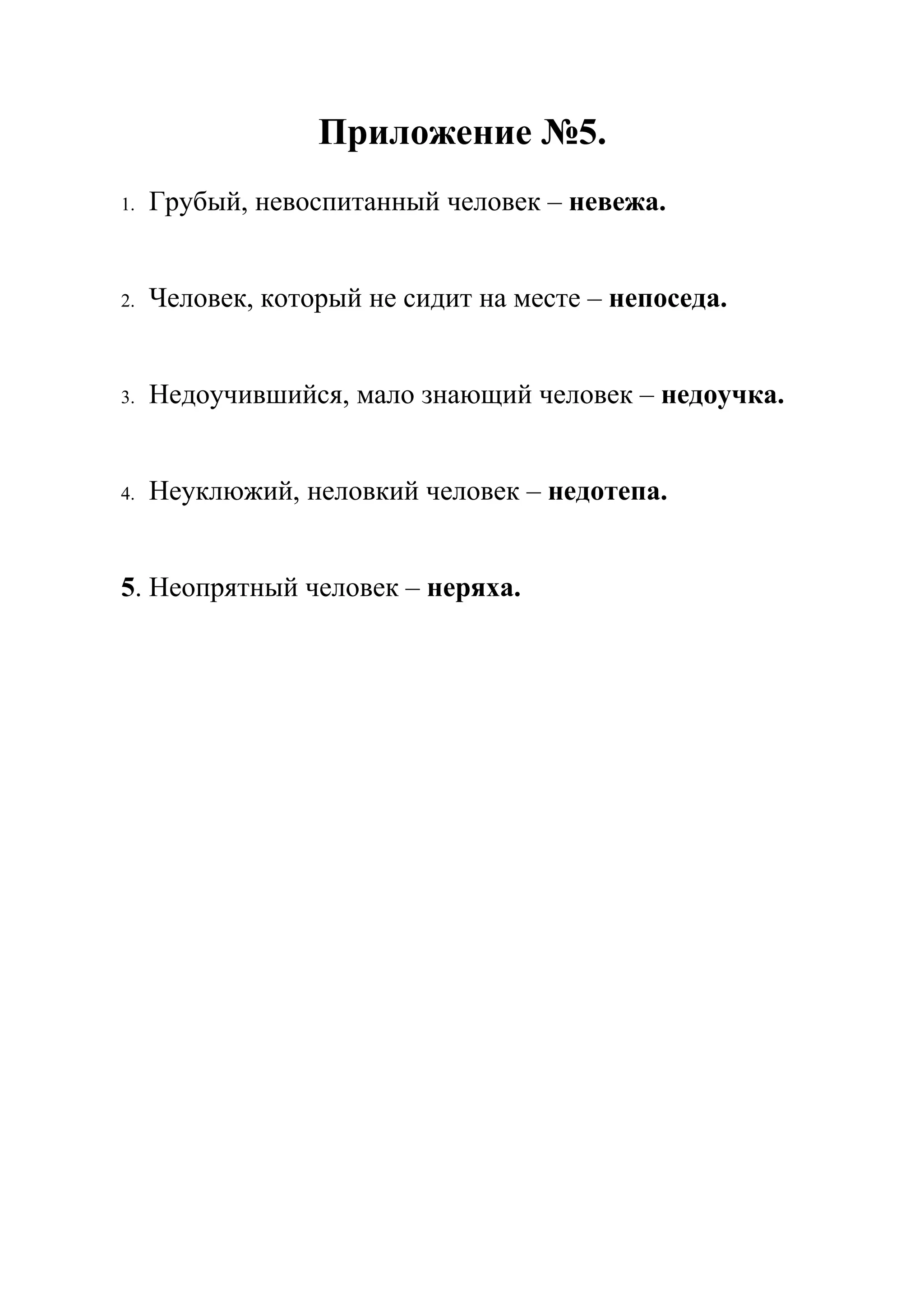 Приложение №5.
1.   Грубый, невоспитанный человек – невежа.


2.   Человек, который не сидит на месте – непоседа.


3.   Недоучившийся, мало знающий человек – недоучка.


4.   Неуклюжий, неловкий человек – недотепа.


5. Неопрятный человек – неряха.
 