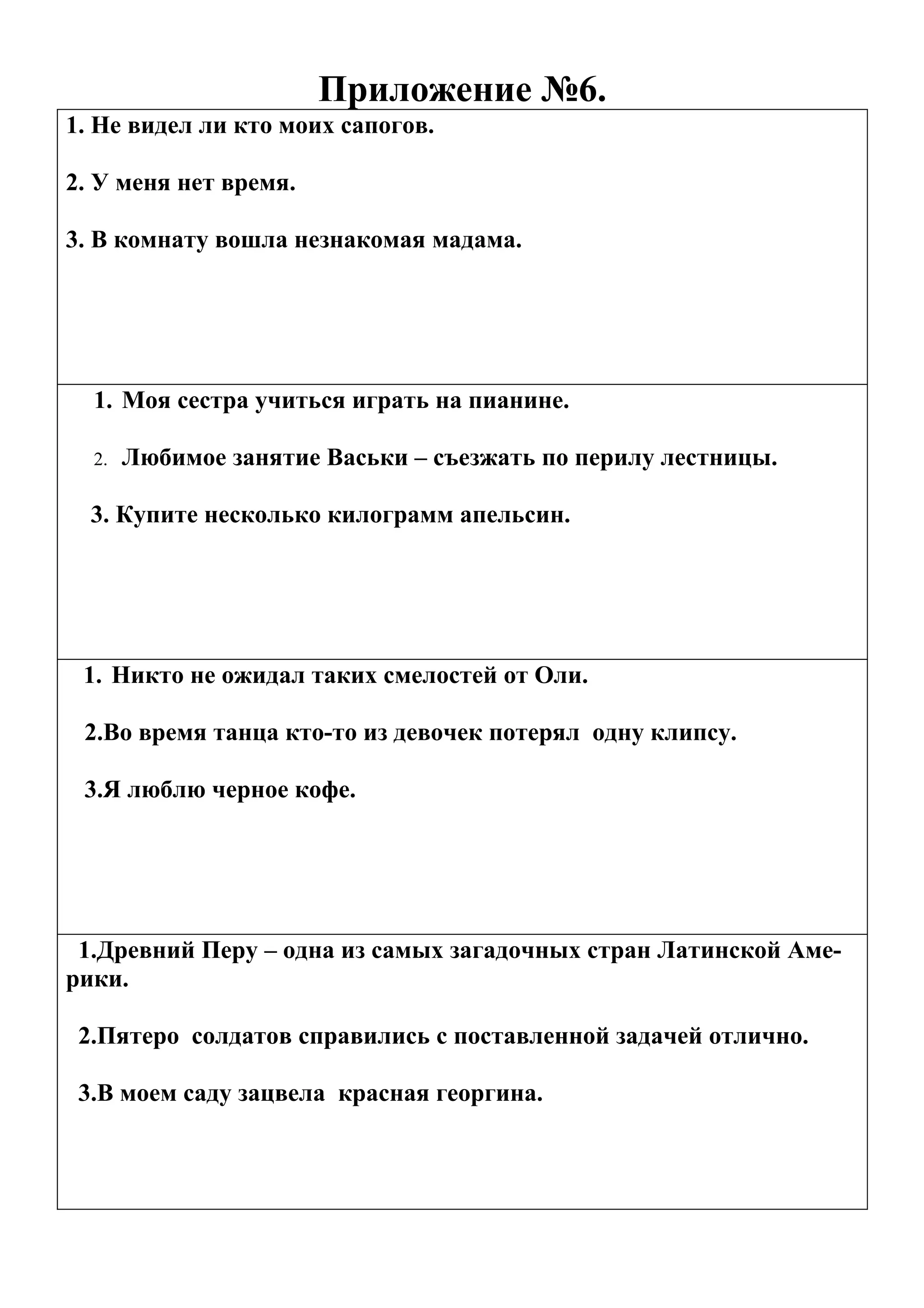 Приложение №6.
1. Не видел ли кто моих сапогов.

2. У меня нет время.

3. В комнату вошла незнакомая мадама.




  1. Моя сестра учиться играть на пианине.

  2.   Любимое занятие Васьки – съезжать по перилу лестницы.

  3. Купите несколько килограмм апельсин.




 1. Никто не ожидал таких смелостей от Оли.

 2.Во время танца кто-то из девочек потерял одну клипсу.

 3.Я люблю черное кофе.




 1.Древний Перу – одна из самых загадочных стран Латинской Аме-
рики.

 2.Пятеро солдатов справились с поставленной задачей отлично.

 3.В моем саду зацвела красная георгина.
 