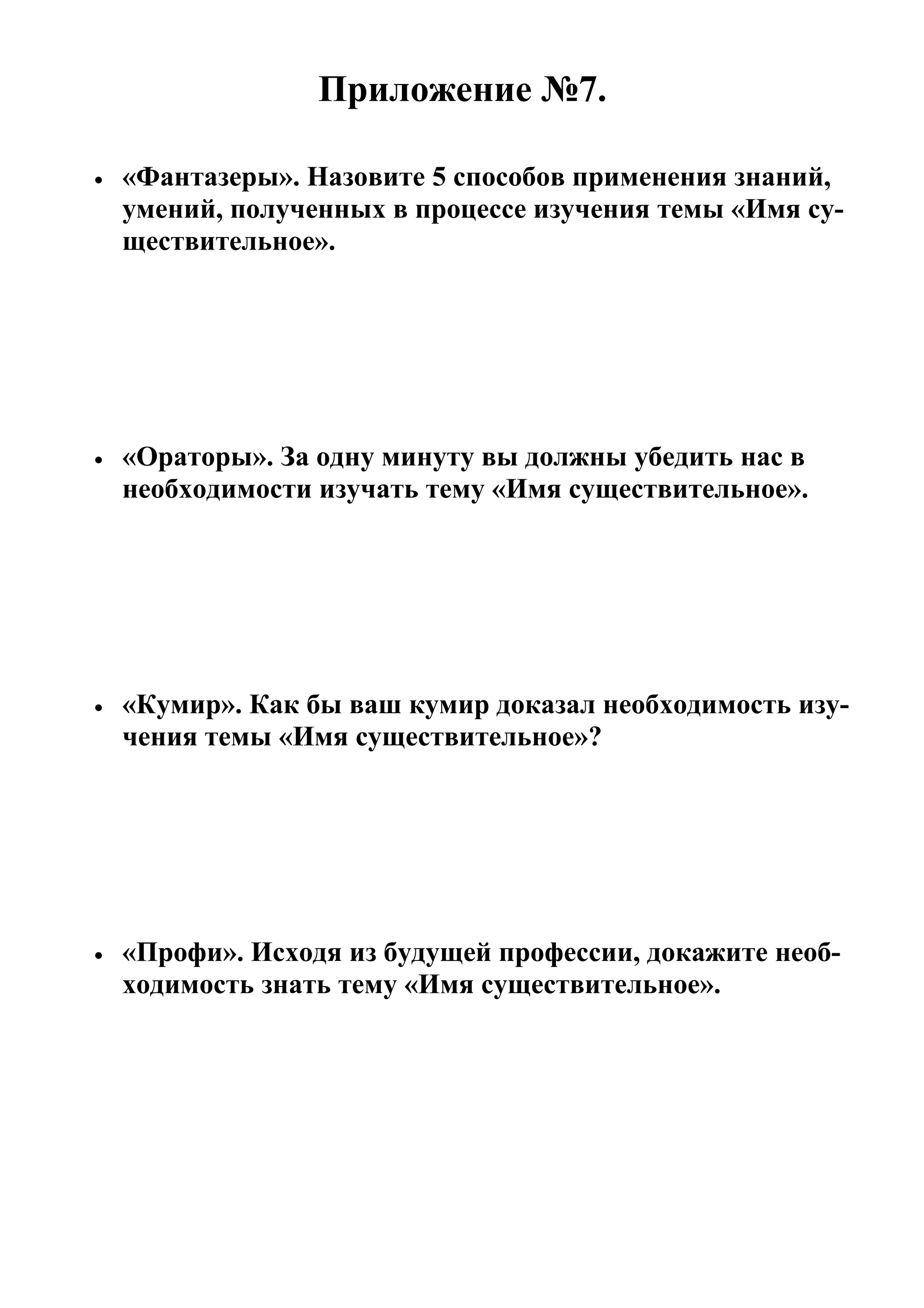 Приложение №7.

•   «Фантазеры». Назовите 5 способов применения знаний,
    умений, полученных в процессе изучения темы «Имя су-
    ществительное».




•   «Ораторы». За одну минуту вы должны убедить нас в
    необходимости изучать тему «Имя существительное».




•   «Кумир». Как бы ваш кумир доказал необходимость изу-
    чения темы «Имя существительное»?




•   «Профи». Исходя из будущей профессии, докажите необ-
    ходимость знать тему «Имя существительное».
 