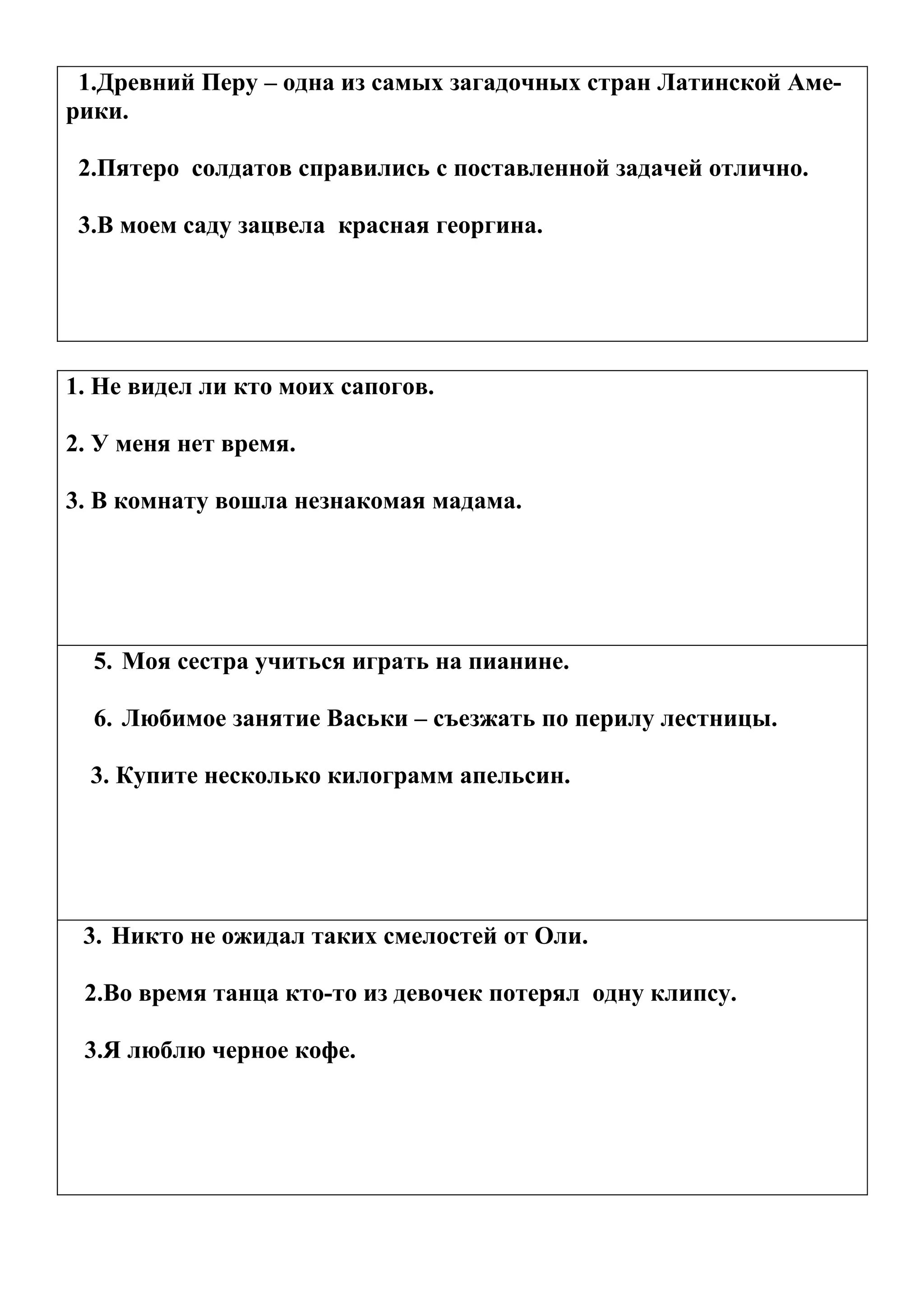 1.Древний Перу – одна из самых загадочных стран Латинской Аме-
рики.

 2.Пятеро солдатов справились с поставленной задачей отлично.

 3.В моем саду зацвела красная георгина.




1. Не видел ли кто моих сапогов.

2. У меня нет время.

3. В комнату вошла незнакомая мадама.




  5. Моя сестра учиться играть на пианине.

  6. Любимое занятие Васьки – съезжать по перилу лестницы.

  3. Купите несколько килограмм апельсин.




 3. Никто не ожидал таких смелостей от Оли.

 2.Во время танца кто-то из девочек потерял одну клипсу.

 3.Я люблю черное кофе.
 