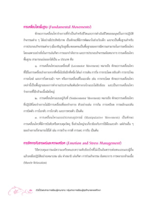 °“√‡§≈◊ËÕπ‰À«æ◊Èπ∞“π (Fundamental Movements)
          ∑—°…–°“√‡§≈◊ËÕπ‰À«√à“ß°“¬∑’Ë®”‡ªìπ ”À√—∫™’«‘µ·≈–°“√¥”‡π‘π™’«‘µ¢Õß¡πÿ…¬å„π°“√ªØ‘∫—µ‘
°‘®°√√¡µà“ß Ê ‰¥âÕ¬à“ß¡’ª√– ‘∑∏‘¿“æ ‡ªìπ∑—°…–∑’Ë¡’°“√æ—≤π“„π™à«ß«—¬‡¥Á° ·≈–®–‡ªìπæ◊Èπ∞“π ”À√—∫
°“√ª√–°Õ∫°‘®°√√¡µà“ß Ê ‡¡◊Õ‡®√‘≠«—¬ Ÿß¢÷π µ≈Õ¥®π‡ªìπæ◊π∞“π¢Õß°“√¡’§«“¡ “¡“√∂„π°“√‡§≈◊Õπ‰À«
                          Ë             È             È                               Ë
‚¥¬‡©æ“–Õ¬à“ß¬‘ß„π°“√‡≈àπ°’Ã“ °“√ÕÕ°°”≈—ß°“¬ ·≈–°“√ª√–°Õ∫°‘®°√√¡π—π∑π“°“√ °“√‡§≈◊Õπ‰À«
               Ë                                                                    Ë
æ◊Èπ∞“π  “¡“√∂·∫àßÕÕ°‰¥â‡ªìπ Û ª√–‡¿∑ §◊Õ
           Ò. °“√‡§≈◊ËÕπ‰À«·∫∫‡§≈◊ËÕπ∑’Ë (Locomotor Movement) À¡“¬∂÷ß ∑—°…–°“√‡§≈◊ËÕπ‰À«
∑’„™â„π°“√‡§≈◊Õπ√à“ß°“¬®“°∑’Àπ÷ß‰ª¬—ßÕ’°∑’Àπ÷ß ‰¥â·°à °“√‡¥‘π °“√«‘ß °“√°√–‚¥¥  ≈—∫‡∑â“ °“√°√–‚®π
  Ë           Ë             Ë Ë           Ë Ë                      Ë
°“√ ‰≈¥å ·≈–°“√«‘Ëß§«∫¡â“ œ≈œ À√◊Õ°“√‡§≈◊ËÕπ∑’Ë„π·π«¥‘Ëß ‡™àπ °“√°√–‚¥¥ ∑—°…–°“√‡§≈◊ËÕπ‰À«
‡À≈à“π’È‡ªìπæ◊Èπ∞“π¢Õß°“√∑”ß“πª√– “π —¡æ—π∏å∑“ß°≈‰°·∫∫‰¡à´—∫´âÕπ ·≈–‡ªìπ°“√‡§≈◊ËÕπ‰À«
√à“ß°“¬∑’Ë„™â°≈â“¡‡π◊ÈÕ¡—¥„À≠à
            Ú. °“√‡§≈◊ËÕπ‰À«·∫∫Õ¬Ÿà°—∫∑’Ë (Nonlocomotor Movement) À¡“¬∂÷ß ∑—°…–°“√‡§≈◊ËÕπ‰À«
∑’ËªØ‘∫—µ‘‚¥¬√à“ß°“¬‰¡à¡’°“√‡§≈◊ËÕπ∑’Ë¢Õß√à“ß°“¬ µ—«Õ¬à“ß‡™àπ °“√°â¡ °“√‡À¬’¬¥ °“√º≈—°·≈–¥—π
°“√∫‘¥µ—« °“√‚¬°µ—« °“√‰°«µ—« ·≈–°“√∑√ßµ—« ‡ªìπµâπ
            Û. °“√‡§≈◊Ë Õ π‰À«·∫∫ª√–°Õ∫Õÿ ª °√≥å (Manipulative Movement) ‡ªì π ∑— ° …–
°“√‡§≈◊ËÕπ‰À«∑’Ë¡’°“√∫—ß§—∫À√◊Õ§«∫§ÿ¡«—µ∂ÿ ´÷Ëß à«π„À≠à®–‡°’Ë¬«¢âÕß°—∫°“√„™â¡◊Õ·≈–‡∑â“ ·µà à«πÕ◊Ëπ Ê
¢Õß√à“ß°“¬°Á “¡“√∂„™â‰¥â ‡™àπ °“√¢«â“ß °“√µ’ °“√‡µ– °“√√—∫ ‡ªìπµâπ


°“√®—¥°“√°—∫Õ“√¡≥å·≈–§«“¡‡§√’¬¥ (Emotion and Stress Management)
         «‘ ∏’ § «∫§ÿ ¡ Õ“√¡≥å § «“¡‡§√’ ¬ ¥·≈–§«“¡§— ∫ ¢â Õ ß„®∑’Ë ‰ ¡à ‡ ªì π Õ— π µ√“¬µà Õ µπ‡Õß·≈–ºŸâ Õ◊Ë π
·≈â«≈ß¡◊ÕªØ‘∫—µ‘Õ¬à“ß‡À¡“– ¡ ‡™àπ ∑” ¡“∏‘ ‡≈àπ°’Ã“ °“√√à«¡°‘®°√√¡ π—π∑π“°“√ °“√§≈“¬°≈â“¡‡π◊ÈÕ
(Muscle Relaxation)




     50     µ—«™’È«—¥·≈– “√–°“√‡√’¬π√Ÿâ·°π°≈“ß °≈ÿà¡ “√–°“√‡√’¬π√Ÿâ ÿ¢»÷°…“·≈–æ≈»÷°…“
 