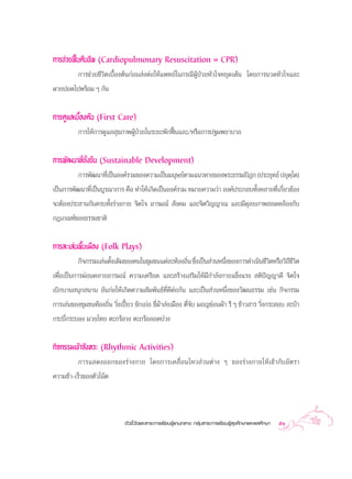 °“√™à«¬øóôπ§◊π™’æ (Cardiopulmonary Resuscitation = CPR)
        °“√™à«¬™’«‘µ‡∫◊ÈÕßµâπ°àÕπ àßµàÕ„Àâ·æ∑¬å„π°√≥’ºŸâªÉ«¬À—«„®À¬ÿ¥‡µâπ ‚¥¬°“√π«¥À—«„®·≈–
º“¬ªÕ¥‰ªæ√âÕ¡ Ê °—π


°“√¥Ÿ·≈‡∫◊ÈÕßµâπ (First Care)
          °“√„Àâ°“√¥Ÿ·≈ ÿ¢¿“æºŸâªÉ«¬„π√–¬–æ—°øóôπ·≈–/À√◊Õ°“√ª∞¡æ¬“∫“≈


°“√æ—≤π“∑’Ë¬Ëß¬◊π (Sustainable Development)
             —
          °“√æ—≤π“∑’‡ªìπÕß§å√«¡¢Õß§«“¡‡ªìπ¡πÿ…¬åµ“¡·π«∑“ß¢Õßæ√–∏√√¡ªîÆ° (ª√–¬ÿ∑∏å ª¬ÿµ‚µ)
                    Ë                                                                 ⁄
‡ªìπ°“√æ—≤π“∑’Ë‡ªìπ∫Ÿ√≥“°“√ §◊Õ ∑”„Àâ‡°‘¥‡ªìπÕß§å√«¡ À¡“¬§«“¡«à“ Õß§åª√–°Õ∫∑—ÈßÀ≈“¬∑’Ë‡°’Ë¬«¢âÕß
®–µâÕßª√– “π°—π§√∫∑—Èß√à“ß°“¬ ®‘µ„® Õ“√¡≥å  —ß§¡ ·≈–®‘µ«‘≠≠“≥ ·≈–¡’¥ÿ≈¬¿“æ Õ¥§≈âÕß°—∫
°Æ‡°≥±å¢Õß∏√√¡™“µ‘


°“√≈–‡≈àπæ◊Èπ‡¡◊Õß (Folk Plays)
          °‘®°√√¡‡≈àπ¥—ß‡¥‘¡¢Õß§π„π™ÿ¡™π·µà≈–∑âÕß∂‘π ´÷ß‡ªìπ à«πÀπ÷ß¢Õß°“√¥”‡π‘π™’«µÀ√◊Õ«‘∂™«µ
                       È                           Ë Ë             Ë               ‘       ’’‘
‡æ◊ËÕ‡ªìπ°“√ºàÕπ§≈“¬Õ“√¡≥å §«“¡‡§√’¬¥ ·≈– √â“ß‡ √‘¡„Àâ¡’°”≈—ß°“¬·¢Áß·√ß  µ‘ªí≠≠“¥’ ®‘µ„®
‡∫‘°∫“π πÿ° π“π Õ—π°àÕ„Àâ‡°‘¥§«“¡ —¡æ—π∏å∑Ë’¥’µàÕ°—π ·≈–‡ªìπ à«πÀπ÷Ëß¢Õß«—≤π∏√√¡ ‡™àπ °‘®°√√¡
°“√‡≈àπ¢Õß™ÿ¡™π∑âÕß∂‘Ëπ «‘Ëß‡ªïô¬« ™—°‡¬àÕ ¢’Ë¡â“ àß‡¡◊Õß µ’Ë®—∫ ¡Õ≠´àÕπºâ“ √’ Ê ¢â“« “√ «‘Ëß°√– Õ∫  –∫â“
°√–∫’Ë°√–∫Õß ¡«¬‰∑¬ µ–°√âÕ«ß µ–°√âÕ≈Õ¥∫à«ß

°‘®°√√¡‡¢â“®—ßÀ«– (Rhythmic Activities)
          °“√· ¥ßÕÕ°¢Õß√à“ß°“¬ ‚¥¬°“√‡§≈◊ËÕπ‰À« à«πµà“ß Ê ¢Õß√à“ß°“¬„Àâ‡¢â“°—∫Õ—µ√“
§«“¡™â“-‡√Á«¢Õßµ—«‚πâµ



                              µ—«™’È«—¥·≈– “√–°“√‡√’¬π√Ÿâ·°π°≈“ß °≈ÿà¡ “√–°“√‡√’¬π√Ÿâ ÿ¢»÷°…“·≈–æ≈»÷°…“   51
 