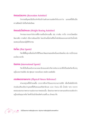 °‘®°√√¡π—π∑π“°“√ (Recreation Activities)
        °‘®°√√¡∑’Ë∫ÿ§§≈‰¥â‡≈◊Õ°∑”À√◊Õ‡¢â“√à«¡¥â«¬§«“¡ ¡—§√„®„π‡«≈“«à“ß ·≈–º≈∑’Ë‰¥â√—∫‡ªìπ
§«“¡æ÷ßæÕ„® ‰¡à‡ªìπ¿—¬µàÕ —ß§¡


°‘®°√√¡√—∫πÈ”Àπ—°µπ‡Õß (Weight Bearing Activities)
         °‘®°√√¡°“√ÕÕ°°”≈—ß°“¬∑’Ë¡’°“√‡§≈◊ËÕπ‰À«∫πæ◊Èπ ‡™àπ °“√‡¥‘π °“√«‘Ëß °“√°√–‚¥¥‡™◊Õ°
¬‘¡π“ µ‘° °“√‡µâπ√” À√◊Õ°“√‡µâπ·Õ‚√∫‘° ‚¥¬°≈â“¡‡π◊ÈÕ à«π∑’Ë√—∫πÈ”Àπ—°µâÕßÕÕ°·√ß°√–∑”°—∫πÈ”Àπ—°
¢Õßµπ‡Õß„π¢≥–ªØ‘∫—µ‘°‘®°√√¡


°’Ã“‰∑¬ (Thai Sports)
        °’Ã“∑’Ë¡’æ◊Èπ∞“π‡™◊ËÕ¡‚¬ß°—∫«‘∂’™’«‘µ·≈–«—≤π∏√√¡¢Õß∑âÕß∂‘Ëπ·≈– —ß§¡‰∑¬ ‡™àπ °√–∫’Ë°√–∫Õß
¡«¬‰∑¬ µ–°√âÕ


°’Ã“ “°≈ (International Sports)
         °’Ã“∑’Ë‡ªìπ∑’Ë¬Õ¡√—∫®“°¡«≈ ¡“™‘°¢ÕßÕß§å°√°’Ã“√–¥—∫π“π“™“µ‘„Àâ‡ªìπ™π‘¥°’Ã“∑’Ë∫√√®ÿ
Õ¬Ÿà„π‡°¡°“√·¢àß¢—π ‡™àπ øÿµ∫Õ≈ «Õ≈‡≈¬å∫Õ≈ ‡∑ππ‘  ·∫¥¡‘πµ—π

‡°≥±å ¡√√∂¿“æ∑“ß°“¬ (Physical Fitness Reference)
         §à“¡“µ√∞“π∑’Ë‰¥â°”Àπ¥¢÷Èπ (®“°°“√»÷°…“«‘®—¬·≈–°√–∫«π°“√ ∂‘µ‘) ‡æ◊ËÕ‡ªìπ¥—™π’ ”À√—∫
ª√–‡¡‘π‡ª√’¬∫‡∑’¬∫«à“∫ÿ§§≈∑’Ë‰¥â√—∫§–·ππÀ√◊Õ§à“µ—«‡≈¢ (‡«≈“ ®”π«π §√—Èß πÈ”Àπ—° œ≈œ) ®“°°“√
∑¥ Õ∫ ¡√√∂¿“æ∑“ß°“¬·µà≈–√“¬°“√∑¥ Õ∫π—Èπ ¡’ ¡√√∂¿“æ∑“ß°“¬µ“¡Õß§åª√–°Õ∫¥—ß°≈à“«
Õ¬Ÿà„π√–¥—∫§ÿ≥¿“æ„¥ ‚¥¬∑—Ë«‰ª·≈â«π‘¬¡®—¥∑”‡°≥±å„π Ú ≈—°…≥– §◊Õ




    52    µ—«™’È«—¥·≈– “√–°“√‡√’¬π√Ÿâ·°π°≈“ß °≈ÿà¡ “√–°“√‡√’¬π√Ÿâ ÿ¢»÷°…“·≈–æ≈»÷°…“
 