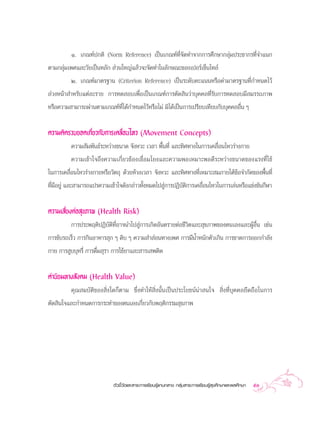 Ò. ‡°≥±åª°µ‘ (Norm Reference) ‡ªìπ‡°≥±å∑Ë’®—¥∑”®“°°“√»÷°…“°≈ÿà¡ª√–™“°√∑’Ë®”·π°
µ“¡°≈ÿà¡‡æ»·≈–«—¬‡ªìπÀ≈—°  à«π„À≠à·≈â«®–®—¥∑”„π≈—°…≥–¢Õß‡ªÕ√å‡´Áπ‰∑≈å
         Ú. ‡°≥±å¡“µ√∞“π (Criterion Reference) ‡ªìπ√–¥—∫§–·ππÀ√◊Õ§à“¡“µ√∞“π∑’Ë°”Àπ¥‰«â
≈à«ßÀπâ“ ”À√—∫·µà≈–√“¬ °“√∑¥ Õ∫‡æ◊ËÕ‡ªìπ‡°≥±å°“√µ—¥ ‘π«à“∫ÿ§§≈∑’Ë√—∫°“√∑¥ Õ∫¡’ ¡√√∂¿“æ
À√◊Õ§«“¡ “¡“√∂ºà“πµ“¡‡°≥±å∑’Ë‰¥â°”Àπ¥‰«âÀ√◊Õ‰¡à ¡‘‰¥â‡ªìπ°“√‡ª√’¬∫‡∑’¬∫°—∫∫ÿ§§≈Õ◊Ëπ Ê


§«“¡§‘¥√«∫¬Õ¥‡°’Ë¬«°—∫°“√‡§≈◊ËÕπ‰À« (Movement Concepts)
          §«“¡ —¡æ—π∏å√–À«à“ß¢π“¥ ®—ßÀ«– ‡«≈“ æ◊Èπ∑’Ë ·≈–∑‘»∑“ß„π°“√‡§≈◊ËÕπ‰À«√à“ß°“¬
          §«“¡‡¢â“„®∂÷ß§«“¡‡°’Ë¬«¢âÕß‡™◊ËÕ¡‚¬ß·≈–§«“¡æÕ‡À¡“–æÕ¥’√–À«à“ß¢π“¥¢Õß·√ß∑’Ë„™â
„π°“√‡§≈◊ËÕπ‰À«√à“ß°“¬À√◊Õ«—µ∂ÿ ¥â«¬Àâ«ß‡«≈“ ®—ßÀ«– ·≈–∑‘»∑“ß∑’Ë‡À¡“– ¡¿“¬„µâ¢âÕ®”°—¥¢Õßæ◊Èπ∑’Ë
∑’Ë¡’Õ¬Ÿà ·≈– “¡“√∂·ª√§«“¡‡¢â“„®¥—ß°≈à“«∑—ÈßÀ¡¥‰ª Ÿà°“√ªØ‘∫—µ‘°“√‡§≈◊ËÕπ‰À«„π°“√‡≈àπÀ√◊Õ·¢àß¢—π°’Ã“


§«“¡‡ ’Ë¬ßµàÕ ÿ¢¿“æ (Health Risk)
         °“√ª√–æƒµ‘ªØ‘∫—µ‘∑’ËÕ“®π”‰ª Ÿà°“√‡°‘¥Õ—πµ√“¬µàÕ™’«‘µ·≈– ÿ¢¿“æ¢Õßµπ‡Õß·≈–ºŸâÕ◊Ëπ ‡™àπ
°“√¢—∫√∂‡√Á« °“√°‘πÕ“À“√ ÿ° Ê ¥‘∫ Ê §«“¡ ” àÕπ∑“ß‡æ» °“√¡’πÈ”Àπ—°µ—«‡°‘π °“√¢“¥°“√ÕÕ°°”≈—ß
°“¬ °“√ Ÿ∫∫ÿÀ√’Ë °“√¥◊Ë¡ ÿ√“ °“√„™â¬“·≈– “√‡ æµ‘¥

§à“π‘¬¡∑“ß —ß§¡ (Health Value)
         §ÿ≥ ¡∫—µ‘¢Õß ‘Ëß„¥°Áµ“¡ ´÷Ëß∑”„Àâ ‘Ëßπ—Èπ‡ªìπª√–‚¬™πåπà“ π„®  ‘Ëß∑’Ë∫ÿ§§≈¬÷¥∂◊Õ„π°“√
µ—¥ ‘π„®·≈–°”Àπ¥°“√°√–∑”¢Õßµπ‡Õß‡°’Ë¬«°—∫æƒµ‘°√√¡ ÿ¢¿“æ




                            µ—«™’È«—¥·≈– “√–°“√‡√’¬π√Ÿâ·°π°≈“ß °≈ÿà¡ “√–°“√‡√’¬π√Ÿâ ÿ¢»÷°…“·≈–æ≈»÷°…“   53
 