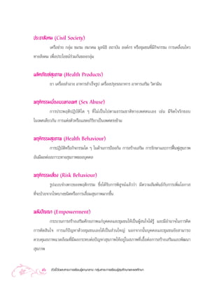 ª√–™“ —ß§¡ (Civil Society)
         ‡§√◊Õ¢à“¬ °≈ÿà¡ ™¡√¡  ¡“§¡ ¡Ÿ≈π‘∏‘  ∂“∫—π Õß§å°√ À√◊Õ™ÿ¡™π∑’Ë¡’°®°√√¡ °“√‡§≈◊ËÕπ‰À«
                                                                         ‘
∑“ß —ß§¡ ‡æ◊ËÕª√–‚¬™πå√à«¡°—π¢Õß°≈ÿà¡


º≈‘µ¿—≥±å ÿ¢¿“æ (Health Products)
         ¬“ ‡§√◊ËÕß ”Õ“ß Õ“À“√ ”‡√Á®√Ÿª ‡§√◊ËÕßª√ÿß√ Õ“À“√ Õ“À“√‡ √‘¡ «‘µ“¡‘π


æƒµ‘°√√¡‡∫’Ë¬ß‡∫π∑“ß‡æ» (Sex Abuse)
         °“√ª√–æƒµ‘ªØ‘∫—µ‘„¥ Ê ∑’Ë‰¡à‡ªìπ‰ªµ“¡∏√√¡™“µ‘∑“ß‡æ»µπ‡Õß ‡™àπ ¡’®‘µ„®√—°™Õ∫
„π‡æ»‡¥’¬«°—π °“√·µàßµ—«À√◊Õ· ¥ß°‘√‘¬“‡ªìπ‡æ»µ√ß¢â“¡

æƒµ‘°√√¡ ÿ¢¿“æ (Health Behaviour)
          °“√ªØ‘∫—µ‘À√◊Õ°‘®°√√¡„¥ Ê „π¥â“π°“√ªÑÕß°—π °“√ √â“ß‡ √‘¡ °“√√—°…“·≈–°“√øóôπøŸ ÿ¢¿“æ
Õ—π¡’º≈µàÕ ¿“«–∑“ß ÿ¢¿“æ¢Õß∫ÿ§§≈


æƒµ‘°√√¡‡ ’Ë¬ß (Risk Behaviour)
           √Ÿª·∫∫®”‡æ“–¢Õßæƒµ‘°√√¡ ´÷Ëß‰¥â√—∫°“√æ‘ Ÿ®πå·≈â««à“ ¡’§«“¡ —¡æ—π∏å°—∫°“√‡æ‘Ë¡‚Õ°“ 
∑’Ë®–ªÉ«¬®“°‚√§∫“ß™π‘¥À√◊Õ°“√‡ ◊ËÕ¡ ÿ¢¿“æ¡“°¢÷Èπ


æ≈—ßªí≠≠“ (Empowerment)
         °√–∫«π°“√ √â“ß‡ √‘¡»—°¬¿“æ·°à∫ÿ§§≈·≈–™ÿ¡™π„Àâ‡ªìπºŸâ π„®„ΩÉ√Ÿâ ·≈–¡’Õ”π“®„π°“√§‘¥
°“√µ—¥ ‘π„® °“√·°âªí≠À“¥â«¬™ÿ¡™π‡Õß‰¥â‡ªìπ à«π„À≠à πÕ°®“°π—Èπ∫ÿ§§≈·≈–™ÿ¡™π¬—ß “¡“√∂
§«∫§ÿ¡ ¿“æ·«¥≈âÕ¡∑’Ë¡’º≈°√–∑∫µàÕªí≠À“ ÿ¢¿“æ„ÀâÕ¬Ÿà„π ¿“æ∑’Ë‡Õ◊ÈÕµàÕ°“√ √â“ß‡ √‘¡·≈–æ—≤π“
 ÿ¢¿“æ


    56    µ—«™’È«—¥·≈– “√–°“√‡√’¬π√Ÿâ·°π°≈“ß °≈ÿà¡ “√–°“√‡√’¬π√Ÿâ ÿ¢»÷°…“·≈–æ≈»÷°…“
 