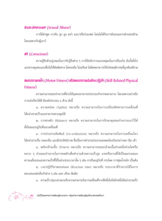 ≈à«ß≈–‡¡‘¥∑“ß‡æ» (Sexual Abuse)
        °“√„™â§”æŸ¥ °“√®—∫ ®Ÿ∫ ≈Ÿ∫ §≈” ·≈–/À√◊Õ√à«¡‡æ» ‚¥¬‰¡à‰¥â√—∫°“√¬‘π¬Õ¡®“°ΩÉ“¬µ√ß¢â“¡
‚¥¬‡©æ“–°—∫ºŸâ‡¬“«å


 µ‘ (Conscious)
          §«“¡√Ÿâ ÷°µ—«Õ¬Ÿà‡ ¡Õ„π°“√√—∫√Ÿâ ‘Ëßµà“ß Ê °“√„ÀâÀ≈—°°“√·≈–‡Àµÿº≈„π°“√ªÑÕß°—π ¬—∫¬—Èß™—Ëß„®
·≈–§«∫§ÿ¡µπ‡Õß‡æ◊ËÕ‰¡à„Àâ§‘¥º‘¥∑“ß ‰¡àÀ≈ß≈◊¡ ‰¡à‡§√’¬¥ ‰¡àº‘¥æ≈“¥ °àÕ„Àâ‡°‘¥æƒµ‘°√√¡∑’Ë∂Ÿ°µâÕß¥’ß“¡

 ¡√√∂¿“æ°≈‰° (Motor Fitness) À√◊Õ ¡√√∂¿“æ‡™‘ß∑—°…–ªØ‘∫µ‘ (Skill-Related Physical
                                                      —
Fitness)
          §«“¡ “¡“√∂¢Õß√à“ß°“¬∑’Ë™à«¬„Àâ∫ÿ§§≈ “¡“√∂ª√–°Õ∫°‘®°√√¡∑“ß°“¬ ‚¥¬‡©æ“–Õ¬à“ß¬‘Ëß
°“√‡≈àπ°’Ã“‰¥â¥’ ¡’Õß§åª√–°Õ∫ ˆ ¥â“π ¥—ßπ’È
          Ò. §«“¡§≈à Õ ß (Agility) À¡“¬∂÷ ß §«“¡ “¡“√∂„π°“√‡ª≈’Ë ¬ π∑‘ » ∑“ß°“√‡§≈◊Ë Õ π∑’Ë
‰¥âÕ¬à“ß√«¥‡√Á«·≈– “¡“√∂§«∫§ÿ¡‰¥â
          Ú. °“√∑√ßµ—« (Balance) À¡“¬∂÷ß §«“¡ “¡“√∂„π°“√√—°…“¥ÿ≈¢Õß√à“ß°“¬‡Õ“‰«â‰¥â
∑—Èß„π¢≥–Õ¬Ÿà°—∫∑’Ë·≈–‡§≈◊ËÕπ∑’Ë
          Û. °“√ª√– “π — ¡ æ— π ∏å (Co-ordination) À¡“¬∂÷ ß §«“¡ “¡“√∂„π°“√‡§≈◊Ë Õ π‰À«
‰¥âÕ¬à“ß√“∫√◊Ëπ °≈¡°≈◊π ·≈–¡’ª√– ‘∑∏‘¿“æ ´÷Ëß‡ªìπ°“√∑”ß“πª√– “π Õ¥§≈âÕß°—π√–À«à“ßµ“ ¡◊Õ ‡∑â“
         Ù. æ≈—ß°≈â“¡‡π◊ÈÕ (Power) À¡“¬∂÷ß §«“¡ “¡“√∂¢Õß°≈â“¡‡π◊ÈÕ à«πÀπ÷Ëß à«π„¥À√◊Õ
À≈“¬ Ê  à«π¢Õß√à“ß°“¬„π°“√À¥µ—«‡æ◊ËÕ∑”ß“π¥â«¬§«“¡‡√Á« Ÿß ·√ßÀ√◊Õß“π∑’Ë‰¥â‡ªìπº≈√«¡¢Õß
§«“¡·¢Áß·√ß·≈–§«“¡‡√Á«∑’Ë„™â„π™à«ß√–¬–‡«≈“π—Èπ Ê ‡™àπ °“√¬◊πÕ¬Ÿà°—∫∑’Ë °√–‚¥¥ °“√∑ÿà¡πÈ”Àπ—° ‡ªìπµâπ
       ı. ‡«≈“ªØ‘°‘√‘¬“µÕ∫ πÕß (Reaction time) À¡“¬∂÷ß √–¬–‡«≈“∑’Ë√à“ß°“¬„™â„π°“√
µÕ∫ πÕßµàÕ ‘Ëß‡√â“µà“ß Ê ‡™àπ · ß ‡ ’¬ß  —¡º— 
       ˆ. §«“¡‡√Á« (Speed) À¡“¬∂÷ß §«“¡ “¡“√∂„π°“√‡§≈◊Õπ∑’®“°∑’Àπ÷ß‰ª¬—ßÕ’°Àπ÷ß‰¥âÕ¬à“ß√«¥‡√Á«
                                                      Ë Ë Ë Ë                 Ë


     58    µ—«™’È«—¥·≈– “√–°“√‡√’¬π√Ÿâ·°π°≈“ß °≈ÿà¡ “√–°“√‡√’¬π√Ÿâ ÿ¢»÷°…“·≈–æ≈»÷°…“
 