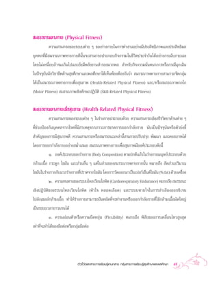  ¡√√∂¿“æ∑“ß°“¬ (Physical Fitness)
           §«“¡ “¡“√∂¢Õß√–∫∫µà“ß Ê ¢Õß√à“ß°“¬„π°“√∑”ß“πÕ¬à“ß¡’ª√– ‘∑∏‘¿“æ·≈–ª√– ‘∑∏‘º≈
∫ÿ§§≈∑’Ë¡’ ¡√√∂¿“æ∑“ß°“¬¥’π—Èπ®– “¡“√∂ª√–°Õ∫°‘®°√√¡„π™’«‘µª√–®”«—π‰¥âÕ¬à“ß°√–©—∫°√–‡©ß
‚¥¬‰¡à‡Àπ◊ËÕ¬≈â“®π‡°‘π‰ª·≈–¬—ß¡’æ≈—ßß“π ”√Õß¡“°æÕ  ”À√—∫°‘®°√√¡π—π∑π“°“√À√◊Õ°√≥’©ÿ°‡©‘π
„πªí®®ÿ∫—ππ—°«‘™“™’æ¥â“π ÿ¢»÷°…“·≈–æ≈»÷°…“‰¥â‡ÀÁπæâÕßµâÕß°—π«à“  ¡√√∂¿“æ∑“ß°“¬ “¡“√∂®—¥°≈ÿà¡
‰¥â‡ªìπ ¡√√∂¿“æ∑“ß°“¬‡æ◊ËÕ ÿ¢¿“æ (Health-Related Physical Fitness) ·≈–/À√◊Õ ¡√√∂¿“æ°≈‰°
(Motor Fitness)  ¡√√∂¿“æ‡™‘ß∑—°…–ªØ‘∫—µ‘ (Skill-Related Physical Fitness)

 ¡√√∂¿“æ∑“ß°“¬‡æ◊ËÕ ÿ¢¿“æ (Health-Related Physical Fitness)
           §«“¡ “¡“√∂¢Õß√–∫∫µà“ß Ê „π√à“ß°“¬ª√–°Õ∫¥â«¬ §«“¡ “¡“√∂‡™‘ß √’√«‘∑¬“¥â“πµà“ß Ê
∑’Ë™à«¬ªÑÕß°—π∫ÿ§§≈®“°‚√§∑’Ë¡’ “‡Àµÿ®“°¿“«–°“√¢“¥°“√ÕÕ°°”≈—ß°“¬ π—∫‡ªìπªí®®ÿ∫—πÀ√◊Õµ—«∫àß™’È
 ”§—≠¢Õß°“√¡’ ÿ¢¿“æ¥’ §«“¡ “¡“√∂À√◊Õ ¡√√∂π–‡À≈à“π’È “¡“√∂ª√—∫ª√ÿß æ—≤π“ ·≈–§ß ¿“æ‰¥â
‚¥¬°“√ÕÕ°°”≈—ß°“¬Õ¬à“ß ¡Ë”‡ ¡Õ  ¡√√∂¿“æ∑“ß°“¬‡æ◊ËÕ ÿ¢¿“æ¡’Õß§åª√–°Õ∫¥—ßπ’È
           Ò. Õß§åª√–°Õ∫¢Õß√à“ß°“¬ (Body Composition) µ“¡ª°µ‘·≈â«„π√à“ß°“¬¡πÿ…¬åª√–°Õ∫¥â«¬
°≈â“¡‡π◊ÈÕ °√–¥Ÿ° ‰¢¡—π ·≈– à«πÕ◊Ëπ Ê ·µà„π à«π¢Õß ¡√√∂¿“æ∑“ß°“¬π—Èπ À¡“¬∂÷ß  —¥ à«πª√‘¡“≥
‰¢¡—π„π√à“ß°“¬°—∫¡«≈√à“ß°“¬∑’ª√“»®“°‰¢¡—π ‚¥¬°“√«—¥ÕÕ°¡“‡ªìπ‡ªÕ√å‡´Áπµå‰¢¡—π (% fat) ¥â«¬‡§√◊Õß
                             Ë                                                               Ë
           Ú. §«“¡∑π∑“π¢Õß√–∫∫‰À≈‡«’¬π‚≈À‘µ (Cardiorespiratory Endurance) À¡“¬∂÷ß  ¡√√∂π–
‡™‘ßªØ‘∫—µ‘¢Õß√–∫∫‰À≈‡«’¬π‚≈À‘µ (À—«„® À≈Õ¥‡≈◊Õ¥) ·≈–√–∫∫À“¬„®„π°“√≈”‡≈’¬ßÕÕ°´‘‡®π
‰ª¬—ß‡´≈≈å°≈â“¡‡π◊ÈÕ ∑”„Àâ√à“ß°“¬ “¡“√∂¬◊πÀ¬—¥∑’Ë®–∑”ß“πÀ√◊ÕÕÕ°°”≈—ß°“¬∑’Ë„™â°≈â“¡‡π◊ÈÕ¡—¥„À≠à
‡ªìπ√–¬–‡«≈“¬“«π“π‰¥â
          Û. §«“¡ÕàÕπµ—«À√◊Õ§«“¡¬◊¥À¬ÿàπ (Flexibility) À¡“¬∂÷ß æ‘ —¬¢Õß°“√‡§≈◊ËÕπ‰À« Ÿß ÿ¥
‡∑à“∑’Ë®–∑”‰¥â¢Õß¢âÕµàÕÀ√◊Õ°≈ÿà¡¢âÕµàÕ




                              µ—«™’È«—¥·≈– “√–°“√‡√’¬π√Ÿâ·°π°≈“ß °≈ÿà¡ “√–°“√‡√’¬π√Ÿâ ÿ¢»÷°…“·≈–æ≈»÷°…“   59
 
