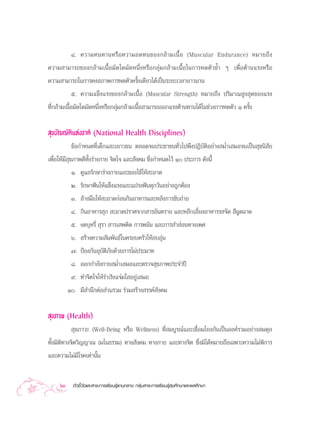 Ù. §«“¡∑π∑“πÀ√◊ Õ §«“¡Õ¥∑π¢Õß°≈â “ ¡‡π◊È Õ (Muscular Endurance) À¡“¬∂÷ ß
§«“¡ “¡“√∂¢Õß°≈â“¡‡π◊ÈÕ¡—¥„¥¡—¥Àπ÷ËßÀ√◊Õ°≈ÿà¡°≈â“¡‡π◊ÈÕ„π°“√À¥µ—«´È” Ê ‡æ◊ËÕµâ“π·√ßÀ√◊Õ
§«“¡ “¡“√∂„π°“√§ß ¿“æ°“√À¥µ—«§√—Èß‡¥’¬«‰¥â‡ªìπ√–¬–‡«≈“¬“«π“π
             ı. §«“¡·¢Áß·√ß¢Õß°≈â“¡‡π◊ÈÕ (Muscular Strength) À¡“¬∂÷ß ª√‘¡“≥ Ÿß ÿ¥¢Õß·√ß
∑’Ë°≈â“¡‡π◊ÈÕ¡—¥„¥¡—¥Àπ÷ËßÀ√◊Õ°≈ÿà¡°≈â“¡‡π◊ÈÕ “¡“√∂ÕÕ°·√ßµâ“π∑“π‰¥â„π™à«ß°“√À¥µ—« Ò §√—Èß


 ÿ¢∫—≠≠—µ‘·Ààß™“µ‘ (National Health Disciplines)
             ¢âÕ°”Àπ¥∑’Ë‡¥Á°·≈–‡¬“«™π µ≈Õ¥®πª√–™“™π∑—Ë«‰ªæ÷ßªØ‘∫—µ‘Õ¬à“ß ¡Ë”‡ ¡Õ®π‡ªìπ ÿ¢π‘ —¬
‡æ◊ËÕ„Àâ¡’ ÿ¢¿“æ¥’∑—Èß√à“ß°“¬ ®‘µ„® ·≈– —ß§¡ ´÷Ëß°”Àπ¥‰«â Ò ª√–°“√ ¥—ßπ’È
          Ò. ¥Ÿ·≈√—°…“√à“ß°“¬·≈–¢Õß„™â„Àâ –Õ“¥
          Ú. √—°…“øíπ„Àâ·¢Áß·√ß·≈–·ª√ßøíπ∑ÿ°«—πÕ¬à“ß∂Ÿ°µâÕß
          Û. ≈â“ß¡◊Õ„Àâ –Õ“¥°àÕπ°‘πÕ“À“√·≈–À≈—ß°“√¢—∫∂à“¬
          Ù. °‘πÕ“À“√ ÿ°  –Õ“¥ª√“»®“° “√Õ—πµ√“¬ ·≈–À≈’°‡≈’Ë¬ßÕ“À“√√ ®—¥  ’©¥©“¥
                                                                           Ÿ
          ı. ß¥∫ÿÀ√’Ë  ÿ√“  “√‡ æµ‘¥ °“√æπ—π ·≈–°“√ ” àÕπ∑“ß‡æ»
          ˆ.  √â“ß§«“¡ —¡æ—π∏å„π§√Õ∫§√—«„ÀâÕ∫Õÿàπ
          ˜. ªÑÕß°—πÕÿ∫—µ‘¿—¬¥â«¬°“√‰¡àª√–¡“∑
          ¯. ÕÕ°°”≈—ß°“¬ ¡Ë”‡ ¡Õ·≈–µ√«® ÿ¢¿“æª√–®”ªï
          ˘. ∑”®‘µ„®„Àâ√à“‡√‘ß·®à¡„ Õ¬Ÿà‡ ¡Õ
         Ò. ¡’ ”π÷°µàÕ à«π√«¡ √à«¡ √â“ß √√§å —ß§¡

 ÿ¢¿“æ (Health)
             ÿ¢¿“«– (Well-Being À√◊Õ Wellness) ∑’Ë ¡∫Ÿ√≥å·≈–‡™◊ËÕ¡‚¬ß°—π‡ªìπÕß§å√«¡Õ¬à“ß ¡¥ÿ≈
∑—Èß¡‘µ‘∑“ß®‘µ«‘≠≠“≥ (¡‚π∏√√¡) ∑“ß —ß§¡ ∑“ß°“¬ ·≈–∑“ß®‘µ ´÷Ëß¡‘‰¥âÀ¡“¬∂÷ß‡©æ“–§«“¡‰¡àæ°“√ ‘
·≈–§«“¡‰¡à¡’‚√§‡∑à“π—Èπ


    60     µ—«™’È«—¥·≈– “√–°“√‡√’¬π√Ÿâ·°π°≈“ß °≈ÿà¡ “√–°“√‡√’¬π√Ÿâ ÿ¢»÷°…“·≈–æ≈»÷°…“
 