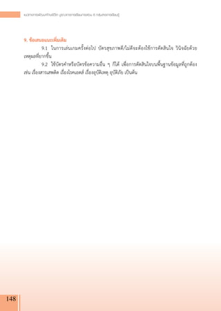 แนวทางการพัฒนาทักษะชีวิต บูรณาการการเรียนการสอน 8 กลุ่มสาระการเรียนรู
                                                                           ้




      9. ข้อเสนอแนะเพิ่มเติม
      	           9.1	 ในการเล่นเกมครั้งต่อไป บัตรสุขภาพดี/ไม่ดีจะต้องใช้การตัดสินใจ วินิจฉัยด้วย
      เหตุผลที่ยากขึ้น
      	           9.2	 ใช้บัตรคำหรือบัตรข้อความอื่น ๆ ก็ได้ เพื่อการตัดสินใจบนพื้นฐานข้อมูลที่ถูกต้อง
      เช่น เรื่องสารเสพติด เรื่องโรคเอดส์ เรื่องอุบัติเหตุ อุบัติภัย เป็นต้น




148
 