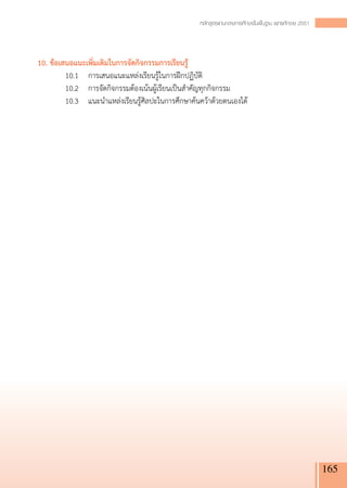 หลักสูตรแกนกลางการศึกษาขั้นพื้นฐาน พุทธศักราช 2551




10. ข้อเสนอแนะเพิ่มเติมในการจัดกิจกรรมการเรียนรู้
	        10.1 	 การเสนอแนะแหล่งเรียนรู้ในการฝึกปฏิบัติ
	        10.2		 การจัดกิจกรรมต้องเน้นผู้เรียนเป็นสำคัญทุกกิจกรรม
	        10.3 	 แนะนำแหล่งเรียนรู้ศิลปะในการศึกษาค้นคว้าด้วยตนเองได้




                                                                                                          165
 