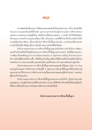 คำนำ
                                                       

	            สภาพสังคมที่เปลี่ยนแปลง ได้ส่งผลกระทบต่อเด็กวัยเรียนเป็นอย่างมาก ทั้งการดำเนินชีวิต
ท่ า มกลางกระแสเทคโนโลยี ที่ ล้ ำ สมั ย และความคาดหวั ง ของผู้ ป กครองต่ อ การศึ ก ษาต่ อ ของ
                 
บุตรหลาน ตลอดจนการเผชิญสิ่งยั่วยุ หรือตัวแบบที่ไม่เหมาะสมต่าง ๆ รอบตัว ที่ก่อให้เกิดปัญหา
เด็ ก และเยาวชนทวี ค วามรุ น แรงเพิ่ ม มากขึ้ น เด็ ก และเยาวชนที่ มี ทั ก ษะชี วิ ต ในระดั บ ต่ ำ หรื อ

ขาดภู มิ คุ้ ม กั น ทางสั ง คม เมื่ อ เขาพ้ น วั ย การศึ ก ษาขั้ น พื้ น ฐานไปแล้ ว อาจเป็ น คนที่ ไ ม่ ป ระสบ

ความสำเร็จในชีวิต มีปัญหาเรื่องการปรับตัว และการดำเนินชีวิตในสังคม
	            สำนั ก งานคณะกรรมการการศึ ก ษาขั้ น พื้ น ฐานตระหนั ก ถึ ง ความจำเป็ น ในการพั ฒ นา

และสร้างทักษะชีวิตให้กับผู้เรียนในระบบการศึกษาขั้นพื้นฐานอย่างเร่งด่วน จึงได้จัดทำแนวทาง

การพัฒนาทักษะชีวิตบูรณาการการเรียนการสอนใน 8 กลุ่มสาระการเรียนรู้ ด้วยกระบวนการ
                               
จัดการเรียนรู้ที่มีประสิทธิภาพขึ้น เพื่อให้ครูนำไปพัฒนาผู้เรียนให้มีทักษะชีวิตเป็นภูมิคุ้มกันให้รอด
ปลอดภัยจากการครอบงำของสื่อ และเทคโนโลยี และตั้งรับต่อการก้าวรุกทางสังคมอย่างรู้เท่าทัน
	            สำนักงานคณะกรรมการการศึกษาขั้นพื้นฐานขอขอบคุณองค์กรไร้ทูเพล (Right To Play)
คณะครูเจ้าของแผนการจัดกิจกรรมการเรียนรู้ทั้ง 8 กลุ่มสาระการเรียนรู้ ที่ได้อนุญาตให้นำองค์ความรู้
และเอกสารมาใช้ประกอบการจัดทำเอกสารเล่มนี้และขอขอบคุณคณะผู้จัดทำเอกสาร ตลอดจน

ผู้มีส่วนเกี่ยวข้องทุกฝ่าย 
	            สำนักงานคณะกรรมการการศึกษาขั้นพื้นฐานขอฝากความหวังไว้ว่า ผู้บริหารทุกระดับ
คุณครูทุกคน และผู้เกี่ยวข้องจะได้ใช้ประโยชน์จากเอกสารนี้เพื่อสร้างทักษะชีวิตให้เป็นภูมิคุ้มกัน
                
ที่แข็งแกร่งให้แก่เด็กและเยาวชนในสถานศึกษาอย่างต่อเนื่องสืบไป

						
	                                                 สำนักงานคณะกรรมการการศึกษาขั้นพื้นฐาน
 