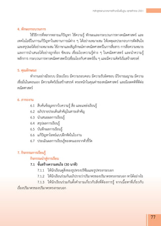 หลักสูตรแกนกลางการศึกษาขั้นพื้นฐาน พุทธศักราช 2551




4. ทักษะกระบวนการ
	           ใช้วิธีการที่หลากหลายแก้ปัญหา ใช้ความรู้ ทักษะและกระบวนการทางคณิตศาสตร์ และ
เทคโนโลยีในการแก้ปัญหาในสถานการณ์ต่าง ๆ ได้อย่างเหมาะสม ให้เหตุผลประกอบการตัดสินใจ
และสรุปผลได้อย่างเหมาะสม ใช้ภาษาและสัญลักษณ์ทางคณิตศาสตร์ในการสื่อสาร การสื่อความหมาย
และการนำเสนอได้อย่างถูกต้อง ชัดเจน เชื่อมโยงความรู้ต่าง ๆ ในคณิตศาสตร์ และนำความรู้ 
             
หลักการ กระบวนการทางคณิตศาสตร์ไปเชื่อมโยงกับศาสตร์อื่น ๆ และมีความคิดริเริ่มสร้างสรรค์

5. คุณลักษณะ
	           ทำงานอย่างมีระบบ มีระเบียบ มีความรอบคอบ มีความรับผิดชอบ มีวิจารณญาณ มีความ
เชื่อมั่นในตอนเอง มีความคิดริเริ่มสร้างสรรค์ ตระหนักในคุณค่าของคณิตศาสตร์ และมีเจตคติที่ดีต่อ
คณิตศาสตร์

6. ภาระงาน
	           6.1	 สืบค้นข้อมูลจากใบความรู้ สื่อ และแหล่งเรียนรู้
	           6.2	 อภิปรายประเด็นสำคัญในสาระสำคัญ
	           6.3	 นำเสนอผลการเรียนรู้
	           6.4	 สรุปผลการเรียนรู้
	           6.5	 บันทึกผลการเรียนรู้
	           6.6	 แก้ปัญหาโจทย์แบบฝึกหัดในใบงาน
	           6.7	 ประเมินผลการเรียนรู้ของตนเองจากตัวชี้วัด

7. กิจกรรมการเรียนรู้
  	         กิจกรรมนำสู่การเรียน
  	         7.1	 ขั้นสร้างความสนใจ (30 นาที)
	           	 7.1.1	 ให้นักเรียนดูสิ่งของรูปทรงปริซึมและรูปทรงกระบอก
		 7.1.2	 ให้นักเรียนร่วมกันอภิปรายว่าปริมาตรของปริมาตรทรงกระบอก หาได้อย่างไร
	           	 7.1.3	 ให้นักเรียนร่วมกันตั้งคำถามเกี่ยวกับสิ่งที่ต้องการรู้ จากเนื้อหาที่เกี่ยวกับ
เรื่องปริมาตรของปริมาตรทรงกระบอก




                                                                                                                77
 