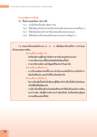 แนวทางการพัฒนาทักษะชีวิต บูรณาการการเรียนการสอน 8 กลุ่มสาระการเรียนรู
                                                                          ้




     	 กิจกรรมพัฒนาการเรียนรู้
     	 7.2	 ขั้นสำรวจและค้นหา (60 นาที)
     	 	 7.2.1	 แบ่งนักเรียนเป็นกลุ่ม กลุ่มละ 4 คน
     		 7.2.2	 ให้นักเรียนยกตัวอย่างการหาปริมาตรของปริมาตรทรงกระบอกของสิ่งต่าง ๆ
     	 	 7.2.3	 ให้นักเรียนวิเคราะห์การหาปริมาตรของปริมาตรทรงกระบอก
     	 	 7.2.4	 ให้นักเรียนหาปริมาตรของปริมาตรทรงกระบอกจากวัสดุง่าย ๆ
     
     	          	
         	     7.3 สนทนาด้วยเทคนิคคำถาม R - C - A เพื่อพัฒนาทักษะชีวิต การกำหนด

         เป้าหมายของการเรียน
         	            คำถามเพื่อการสะท้อน (R)
         	            -	 นักเรียนมีความรู้สึกอย่างไรต่อการหาปริมาตรรูปทรงกระบอก
         	            -	 การหาปริมาตรแบบนี้มีประโยชน์ต่อนักเรียนหรือไม่
         	            -	 การหาปริมาตรมีความสำคัญต่อชีวิตประจำวันอย่างไร
         	            คำถามเพื่อการเชื่อมโยง (C)
         	            -	 การเรี ย นคณิ ต ศาสตร์ ที่ ผ่ า นมานั ก เรี ย นเคยคิ ด ตั้ ง คำถามหรื อ ไม่ ว่ า 

                          เรียนไปเพื่ออะไร และนำไปใช้ประโยชน์อย่างไร
         	            คำถามเพื่อการปรับใช้ (A)
         	            -	 ในการเรียนรู้ครั้งต่อไปนักเรียนจะรู้ได้อย่างไรว่าเรื่องนั้นมีประโยชน์และ
                          นำไปใช้ในชีวิตได้อย่างไร
         	            -	 การรู้ว่าเรื่องที่เรียนมีประโยชน์ต่อชีวิตจะทำให้นักเรียนสนใจการเรียน
                          มากกว่าเดิม หรือรู้สึกว่ามันง่ายกว่าเดิมหรือไม่ นักเรียนคิดจะพิสูจน์
                          ความเปลี่ยนแปลงหรือไม่




78
 
