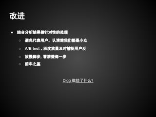 改进
●   结合分析结果做针对性的处理

    ○   避免代表用户，认清楚我们都是小众

    ○   A/B test 、灰度放量及时捕捉用户反

    ○   放慢脚步，看清楚每一步
    ○   前车之鉴



                    Digg 做错了什么?
 