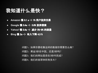 我知道什么是快？
●   Amazon 慢 0.1 s -> 1% 用户放弃交易

●   Google 慢 0.4s -> 0.6% 放弃搜索
●   Yahoo! 慢 0.4s -> 减少 5%-9% 的流量
●   Bing 慢 2s -> 收入下降 4.3 %




            问题1：如果你要收集这样的数据你需要怎么做？
            问题2：黄金3秒在中国，还是3秒吗？
            问题3：我们的网站是否在3秒内完成？
            问题4：我们的首屏体积有多大？
 