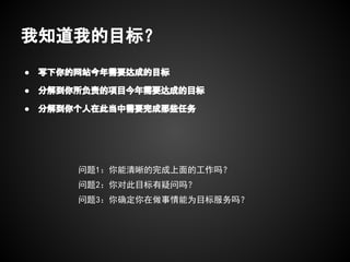 我知道我的目标？
●   写下你的网站今年需要达成的目标

●   分解到你所负责的项目今年需要达成的目标

●   分解到你个人在此当中需要完成那些任务




        问题1：你能清晰的完成上面的工作吗？
        问题2：你对此目标有疑问吗？
        问题3：你确定你在做事情能为目标服务吗？
 