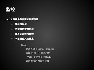 监控
●   以结果为导向建立监控体系

    ○   找出指标点

    ○   更实时的数据响应

    ○   量身订造精准监控

    ○   不要错过冗余信息

          例如：
            测速区分有cache，无cache
            成交转化区分 新老用户
            PV区分 3秒内与3秒以上
            异常流程后的行为上报
 
