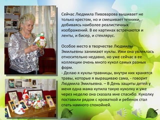 Сейчас Людмила Пивоварова вышивает не
только крестом, но и смешивает техники,
добиваясь наиболее реалистичных
изображений. В ее картинах встречаются и
ленты, и бисер, и стеклярус.

Особое место в творчестве Людмилы
Эмильевны занимают куклы. Ими она увлеклась
относительно недавно, но уже сейчас в ее
коллекции очень много кукол самых разных
форм.
- Делаю я куклы-травницы, внутри них хранятся
травы, которые я выращиваю сама, - говорит
Людмила Эмильевна. – В День защиты детей у
меня одна мама купила такую куколку и уже
через неделю она сказала мне спасибо. Куколку
поставили рядом с кроваткой и ребенок стал
спать намного спокойней.
 