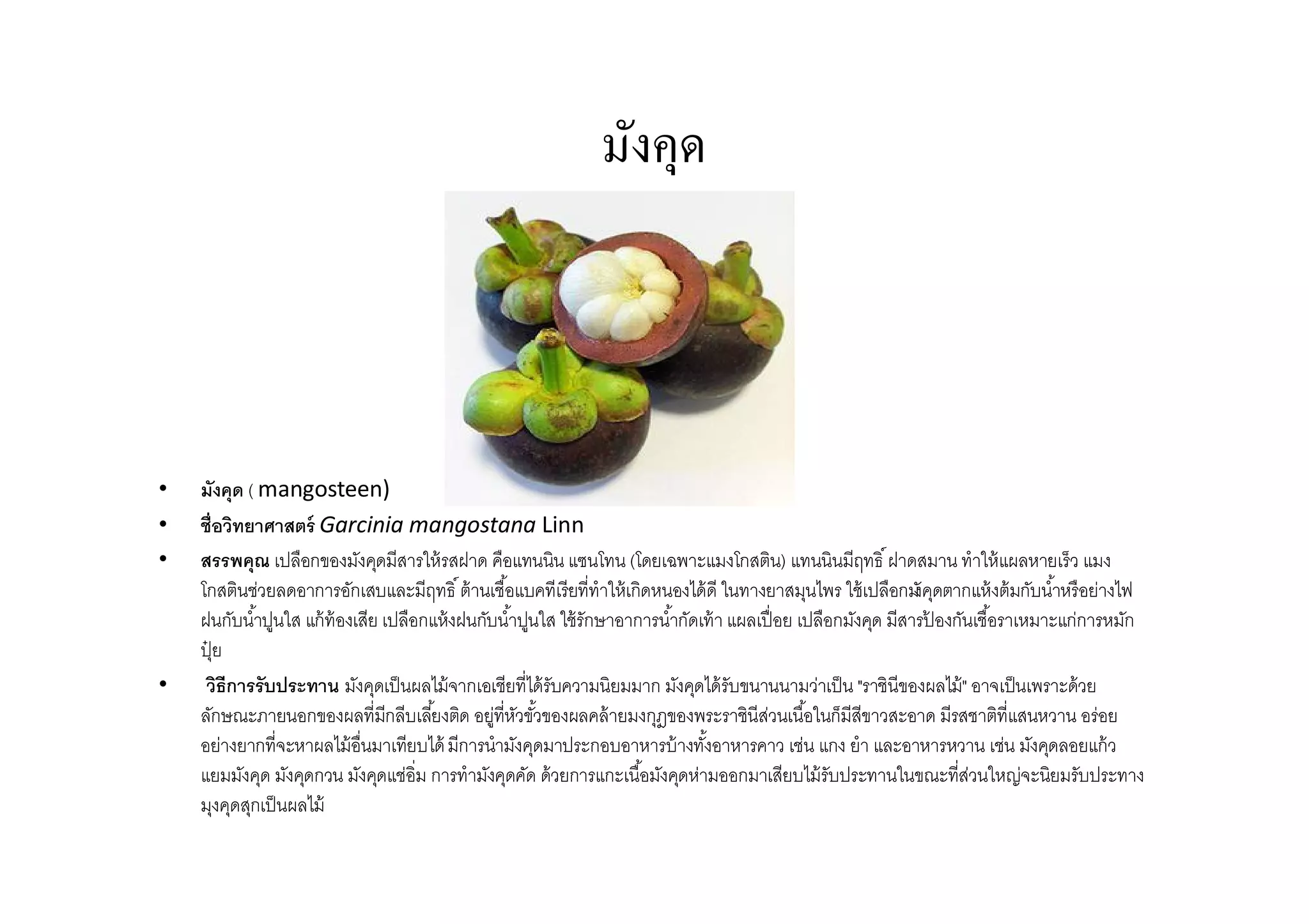 มังคุด



•   มังคุด ( mangosteen)
•   ชือวิทยาศาสตร์ Garcinia mangostana Linn
•   สรรพคุณ เปลือกของมังคุดมีสารให้ รสฝาด คือแทนนิน แซนโทน (โดยเฉพาะแมงโกสติน) แทนนินมีฤทธิ ฝาดสมาน ทําให้ แผลหายเร็ว แมง
    โกสตินช่วยลดอาการอักเสบและมีฤทธิ ต้ านเชือแบคทีเรียทีทําให้ เกิดหนองได้ ดี ในทางยาสมุนไพร ใช้ เปลือกมั ดตากแห้ งต้ มกับนําหรือย่างไฟ
                                                                                                             งคุ
    ฝนกับนําปูนใส แก้ ท้องเสีย เปลือกแห้ งฝนกับนําปูนใส ใช้ รักษาอาการนํากัดเท้ า แผลเปื อย เปลือกมังคุด มีสารปองกันเชือราเหมาะแก่การหมัก
                                                                                                               ้
    ปุย
     ๋
•    วิธีการรับประทาน มังคุดเป็ นผลไม้ จากเอเชียทีได้ รับความนิยมมาก มังคุดได้ รับขนานนามว่าเป็ น "ราชินีของผลไม้ " อาจเป็ นเพราะด้วย
    ลักษณะภายนอกของผลทีมีกลีบเลียงติด อยู่ทีหัวขัวของผลคล้ ายมงกุฎของพระราชินีสวนเนือในก็มีสีขาวสะอาด มีรสชาติทีแสนหวาน อร่อย
                                                                                       ่
    อย่างยากทีจะหาผลไม้ อืนมาเทียบได้ มีการนํามังคุดมาประกอบอาหารบ้ างทังอาหารคาว เช่น แกง ยํา และอาหารหวาน เช่น มังคุดลอยแก้ ว
    แยมมังคุด มังคุดกวน มังคุดแช่อิม การทํามังคุดคัด ด้วยการแกะเนือมังคุดห่ามออกมาเสียบไม้ รับประทานในขณะทีส่วนใหญ่จะนิยมรับประทาง
    มุงคุดสุกเป็ นผลไม้
 