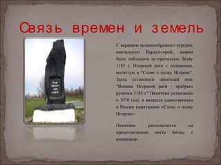 Связ ь времен и з емель
            С вершины вулканообразного кургана,
            именуемого Караул-горой, можно
            было наблюдать историческую битву
            1185 г. Игоревой рати с половцами,
            воспетую в "Слове о полку Игореве".
            Здесь установлен памятный знак
            "Воинам Игоревой рати - храбрым
            русичам 1185 г." Памятник установлен
            в 1970 году и является единственным
            в России памятником «Слову о полку
            Игореве».

            Памятник      располагается на
            предполагаемом месте битвы с
            половцами.
 