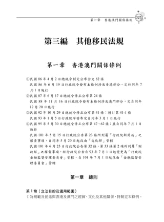 321
                         第一章     香港澳門關係條例




       第三編         其他移民法規

        第一章       香港澳門關係條例

民國 86 年 4 月 2 日總統令制定公布全文 62 條
 民國 86 年 6 月 19 日行政院令發布本條例涉及香港部分，定於同年 7
 月 1 日施行
民國 87 年 6 月 17 日總統令修正公布第 24 條
 民國 88 年 11 月 16 日行政院令發布本條例涉及澳門部分，定自同年
 12 月 20 日施行
民國 92 年 10 月 29 日總統令修正公布第 41 條；增訂第 41-1 條
 民國 93 年 1 月 5 日行政院令發布定自同年 3 月 1 日施行
民國 95 年 5 月 30 日總統令修正公布第 47、62 條；並自同年 7 月 1 日
 施行
 民國 101 年 5 月 15 日行政院公告第 23 條所列屬「行政院新聞局」之
 權責事項，自同年 5 月 20 日起改由「文化部」管轄
 民國 101 年 6 月 25 日行政院公告第 32 條、第 33 條第 2 項所列屬「財
 政部」之權責事項，經行政院公告自 93 年 7 月 1 日起變更為「行政院
 金融監督管理委員會」管轄，自 101 年 7 月 1 日起改由「金融監督管
 理委員會」管轄


                 第一章    總則


第 1 條（立法目的及適用範圍）
Ⅰ為規範及促進與香港及澳門之經貿、文化及其他關係，特制定本條例。
 