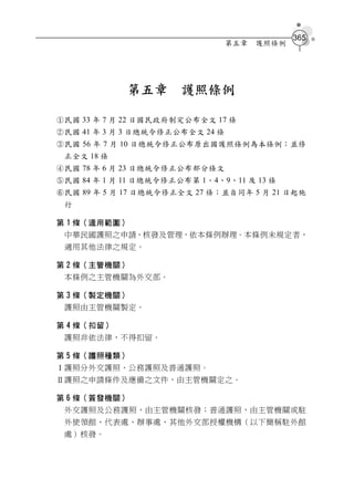 365
                                 第五章   護照條例




             第五章       護照條例

民國 33 年 7 月 22 日國民政府制定公布全文 17 條
民國 41 年 3 月 3 日總統令修正公布全文 24 條
民國 56 年 7 月 10 日總統令修正公布原出國護照條例為本條例；並修
 正全文 18 條
民國 78 年 6 月 23 日總統令修正公布部分條文
民國 84 年 1 月 11 日總統令修正公布第 1、4、9、11 及 13 條
民國 89 年 5 月 17 日總統令修正全文 27 條；並自同年 5 月 21 日起施
 行

第 1 條（適用範圍）
 中華民國護照之申請、核發及管理，依本條例辦理。本條例未規定者，
 適用其他法律之規定。

第 2 條（主管機關）
 本條例之主管機關為外交部。

第 3 條（製定機關）
 護照由主管機關製定。

第 4 條（扣留）
 護照非依法律，不得扣留。

第 5 條（護照種類）
Ⅰ護照分外交護照、公務護照及普通護照。
Ⅱ護照之申請條件及應備之文件，由主管機關定之。

第 6 條（簽發機關）
 外交護照及公務護照，由主管機關核發；普通護照，由主管機關或駐
 外使領館、代表處、辦事處、其他外交部授權機構（以下簡稱駐外館
 處）核發。
 
