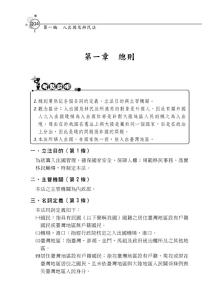 004
      第一編   入出國及移民法




                第一章   總則




總則要熟記各個名詞的定義、立法目的與主管機關。
觀念區分：入出國及移民法所適用的對象是外國人，因此有關外國
  人之入出國境稱為入出國但若是針對大陸地區人民則稱之為入出
  境。理由在於我國在憲法上與大陸是屬於同一個國家，但是在政治
  上分治，因此是境的問題而非國的問題。
本法所稱入出國，在國家統一前，指入出臺灣地區。

一、立法目的（第 1 條）
 為統籌入出國管理，確保國家安全、保障人權；規範移民事務，落實
 移民輔導，特制定本法。

二、主管機關（第 2 條）
 本法之主管機關為內政部。

三、名詞定義（第 3 條）
 本法用詞定義如下：
 國民：指具有民國（以下簡稱我國）國籍之居住臺灣地區設有戶籍
      國民或臺灣地區無戶籍國民。
 機場、港口：指經行政院核定之入出國機場、港口。
 臺灣地區：指臺灣、澎湖、金門、馬祖及政府統治權所及之其他地
      區。
 居住臺灣地區設有戶籍國民：指在臺灣地區設有戶籍，現在或原在
      臺灣地區居住之國民，且未依臺灣地區與大陸地區人民關係條例喪
      失臺灣地區人民身分。
 