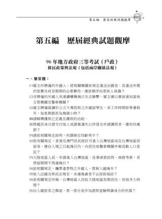 601
                   第五編   歷屆經典試題觀摩




  第五編     歷屆經典試題觀摩

      96 年地方政府三等考試（戶政）
      移民政策與法規（包括兩岸關係法規）

一、簡答題：
雇主所聘僱的外國人，經相關機關依規定遣送出國者，其遣送所需
 的旅費及收容期間的必要費用，應依順序由那些人負擔？
受聘僱的外國人有連續曠職幾日失去聯繫，雇主應以書面通知當地
 主管機關及警察機關？
雇主聘僱就讀於公立大專院校之外國留學生，其工作時間除寒暑假
 外，每星期最長為幾個小時？
請解釋護照之定義及護照的功能。
將國民身分證交付他人或謊報遺失以供冒名申請護照者，應如何處
 罰？
請依相關規定說明，何謂接近役齡男子？
依有關規定，香港及澳門居民經許可進入台灣地區或在台灣地區居
 留者，應自入境之日起幾日內，向居住地警察機關申報流動人口登
 記？
大陸地區人民，申請進入台灣地區，從事商務訪問、商務考察，其
 停留期間不得逾幾日？
依相關規定，攜帶違禁物之外國人，管制入國幾年？
依入出國及移民法規定，未滿幾歲者不必按捺指紋？
依相關規定所稱，台灣地區人民赴大陸地區長期居住，係指多久時
 間？
出入國旅客之顏面，那一部分是作為證照查驗辨識身分的利器？
 