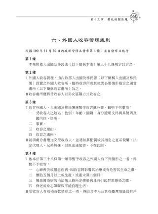 095
                        第十三章   其他相關法規




            六、外國人收容管理規則
民國 100 年 11 月 30 日內政部令修正發布第 4 條；並自發布日施行

第1條
 本規則依入出國及移民法（以下簡稱本法）第三十九條規定訂定之。

第2條
Ⅰ外國人收容管理，由內政部入出國及移民署（以下簡稱入出國及移民
 署）設置之外國人收容所、臨時收容所或其他因必要情形指定之適當
 處所（以下簡稱收容處所）為之。
Ⅱ收容處所應將受收容人以男女區隔方式收容之。

第3條
Ⅰ收容外國人，入出國及移民署應製作收容處分書，載明下列事項：
 一    受收容人之姓名、性別、年齡、國籍、身分證明文件與其號碼及
      國內住、居所。
 二    事實。
 三    收容之理由。
 四    收容之處所。
Ⅱ前項處分書應送交受收容人，並通知其配偶或其指定之直系親屬、法
 定代理人、兄弟姊妹。但無法通知者，不在此限。

第4條
Ⅰ依本法第三十八條第一項得暫予收容之外國人有下列情形之一者，得
 暫不予收容：
 一    心神喪失或罹患疾病，因收容將影響其治療或有危害其生命之虞。
 二    懷胎五個月以上或生產、流產未滿二個月。
 三    罹患傳染病防治法第三條所定傳染病且有引起群聚感染之虞。
 四    衰老或身心障礙致不能自理生活。
Ⅱ受收容人有前項各款情形之一者，得由其本人及其在臺灣地區設有戶
 