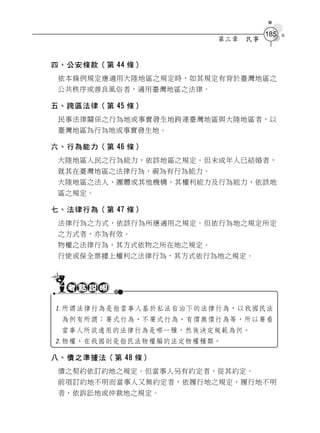 185
                         第三章   民事


四、公安條款（第 44 條）
 依本條例規定應適用大陸地區之規定時，如其規定有背於臺灣地區之
 公共秩序或善良風俗者，適用臺灣地區之法律。

五、跨區法律（第 45 條）
 民事法律關係之行為地或事實發生地跨連臺灣地區與大陸地區者，以
 臺灣地區為行為地或事實發生地。

六、行為能力（第 46 條）
 大陸地區人民之行為能力，依該地區之規定。但未成年人已結婚者，
 就其在臺灣地區之法律行為，視為有行為能力。
 大陸地區之法人、團體或其他機構，其權利能力及行為能力，依該地
 區之規定。

七、法律行為（第 47 條）
 法律行為之方式，依該行為所應適用之規定。但依行為地之規定所定
 之方式者，亦為有效。
 物權之法律行為，其方式依物之所在地之規定。
 行使或保全票據上權利之法律行為，其方式依行為地之規定。




所謂法律行為是指當事人基於私法自治下的法律行為，以我國民法
 為例有所謂：要式行為、不要式行為、有償無償行為等，所以要看
 當事人所欲適用的法律行為是哪一種，然後決定規範為何。
物權，在我國則是指民法物權編的法定物權種類。

八、債之準據法（第 48 條）
 債之契約依訂約地之規定。但當事人另有約定者，從其約定。
 前項訂約地不明而當事人又無約定者，依履行地之規定，履行地不明
 者，依訴訟地或仲裁地之規定。
 